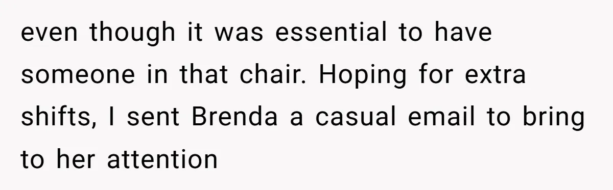 even though it was essential to have someone in that chair. Hoping for extra shifts, I sent Brenda a casual email to bring to her attention