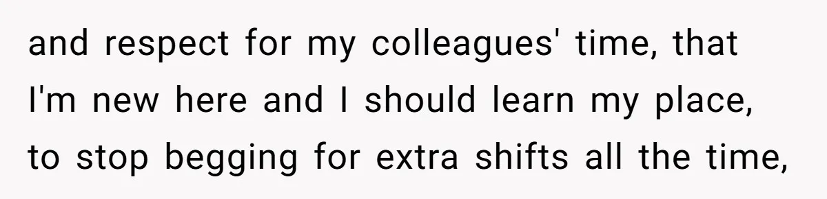 and respect for my colleagues' time, that I'm new here and I should learn my place, to stop begging for extra shifts all the time,