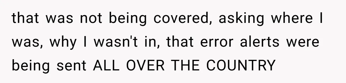 that was not being covered, asking where I was, why I wasn't in, that error alerts were being sent ALL OVER THE COUNTRY
