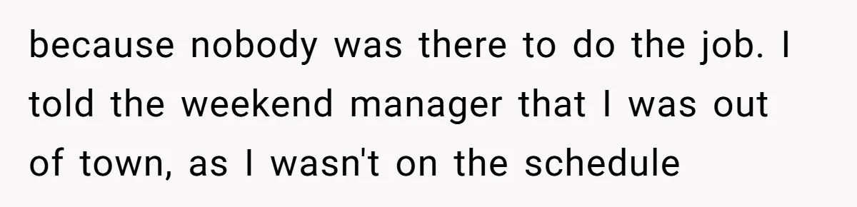 because nobody was there to do the job. I told the weekend manager that I was out of town, as I wasn't on the schedule