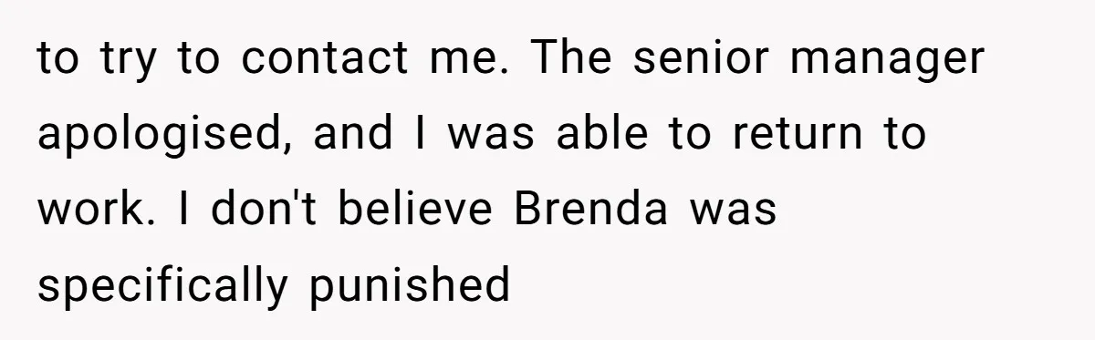 to try to contact me. The senior manager apologised, and I was able to return to work. I don't believe Brenda was specifically punished