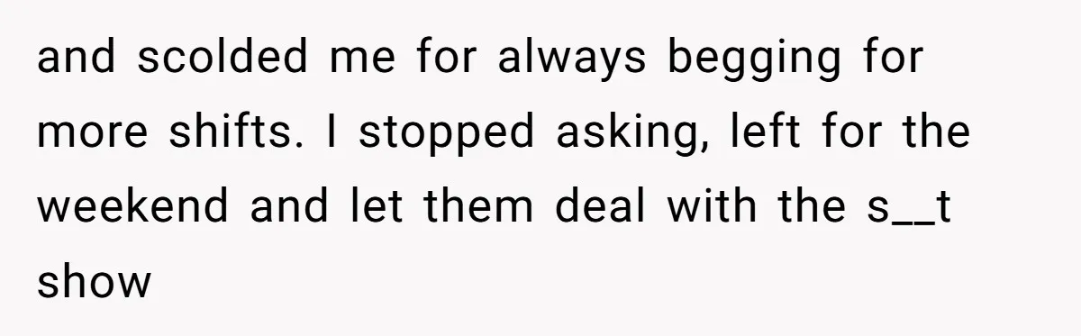 and scolded me for always begging for more shifts. I stopped asking, left for the weekend and let them deal with the s__t show