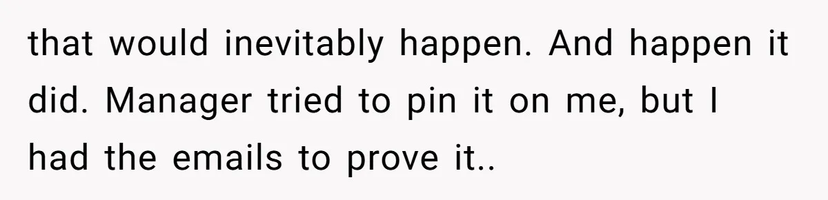 that would inevitably happen. And happen it did. Manager tried to pin it on me, but I had the emails to prove it..