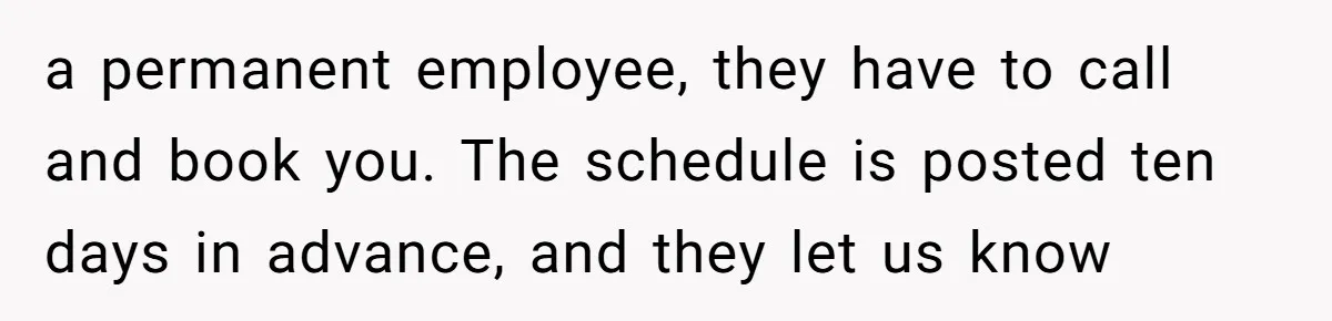 a permanent employee, they have to call and book you. The schedule is posted ten days in advance, and they let us know