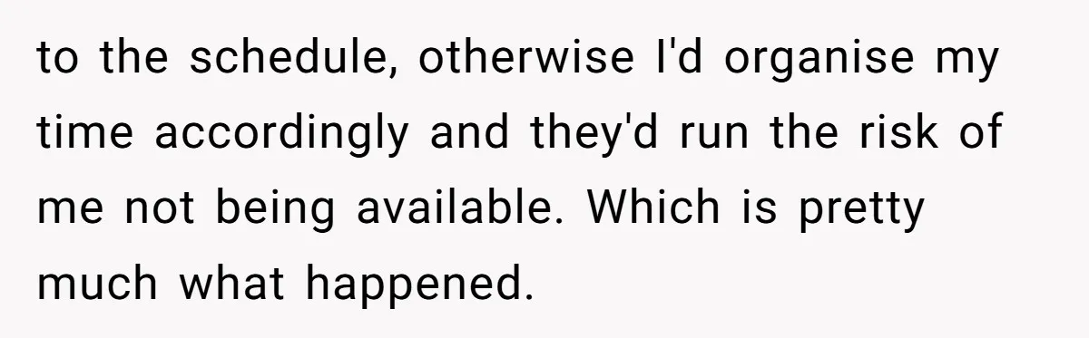 to the schedule, otherwise I'd organise my time accordingly and they'd run the risk of me not being available. Which is pretty much what happened.