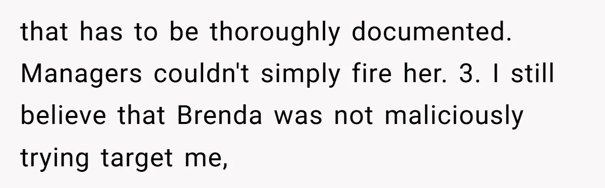 that has to be thoroughly documented. Managers couldn't simply fire her. 3. I still believe that Brenda was not maliciously trying target me,