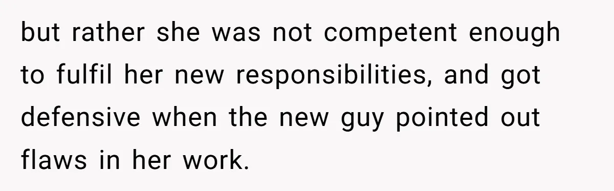 but rather she was not competent enough to fulfil her new responsibilities, and got defensive when the new guy pointed out flaws in her work.