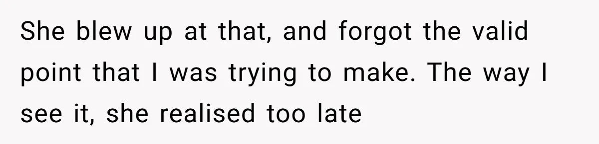 She blew up at that, and forgot the valid point that I was trying to make. The way I see it, she realised too late