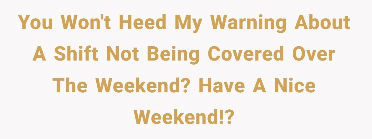 You won't heed my warning about a shift not being covered over the weekend? Have a nice weekend!?