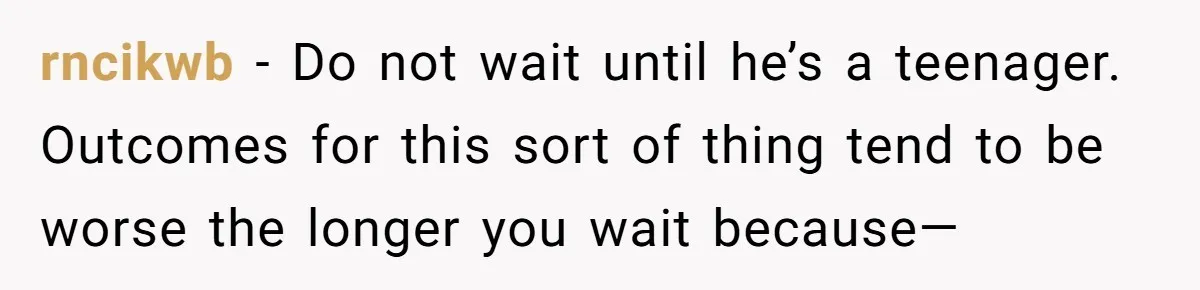 rncikwb − Do not wait until he’s a teenager. Outcomes for this sort of thing tend to be worse the longer you wait because—