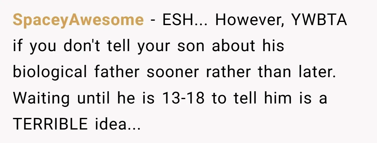 SpaceyAwesome − ESH... However, YWBTA if you don't tell your son about his biological father sooner rather than later. Waiting until he is 13-18 to tell him is a TERRIBLE...