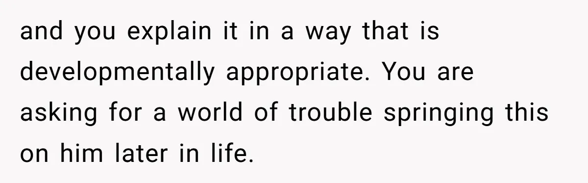 and you explain it in a way that is developmentally appropriate. You are asking for a world of trouble springing this on him later in life.