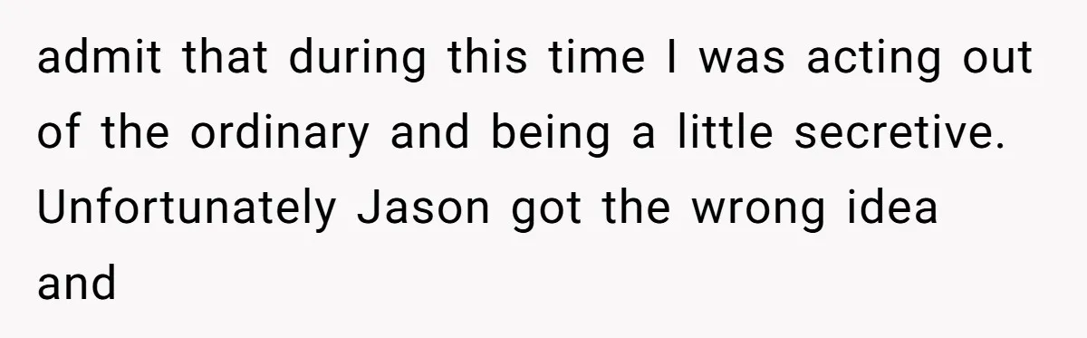 admit that during this time I was acting out of the ordinary and being a little secretive. Unfortunately Jason got the wrong idea and