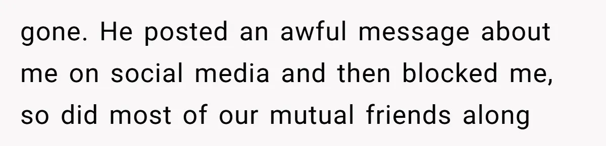 gone. He posted an awful message about me on social media and then blocked me, so did most of our mutual friends along