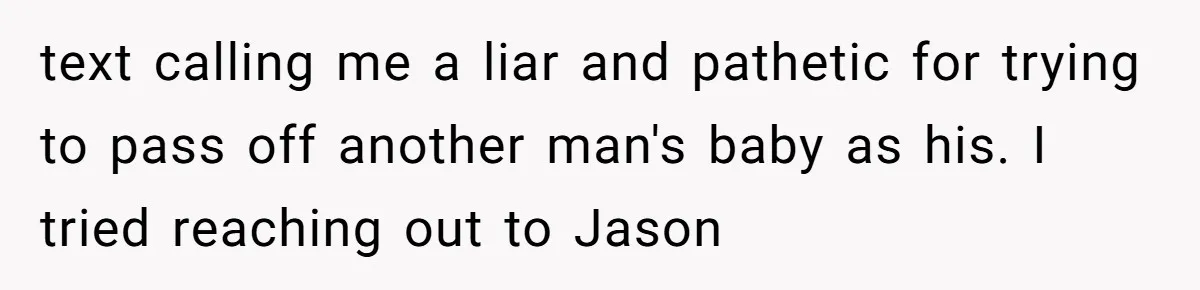 text calling me a liar and pathetic for trying to pass off another man's baby as his. I tried reaching out to Jason