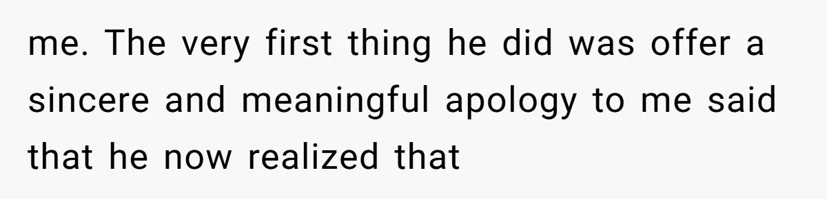 me. The very first thing he did was offer a sincere and meaningful apology to me said that he now realized that