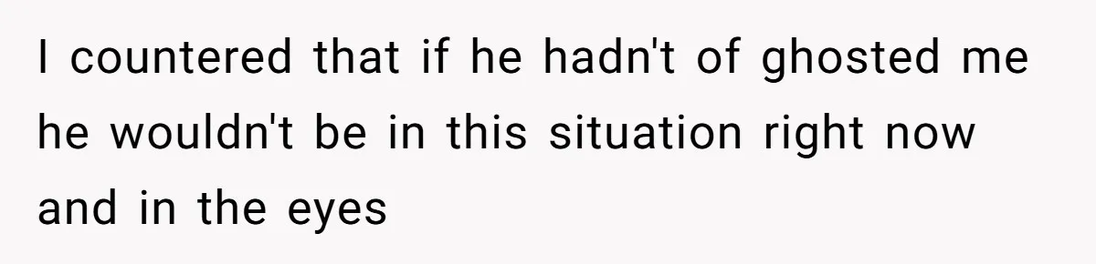 I countered that if he hadn't of ghosted me he wouldn't be in this situation right now and in the eyes