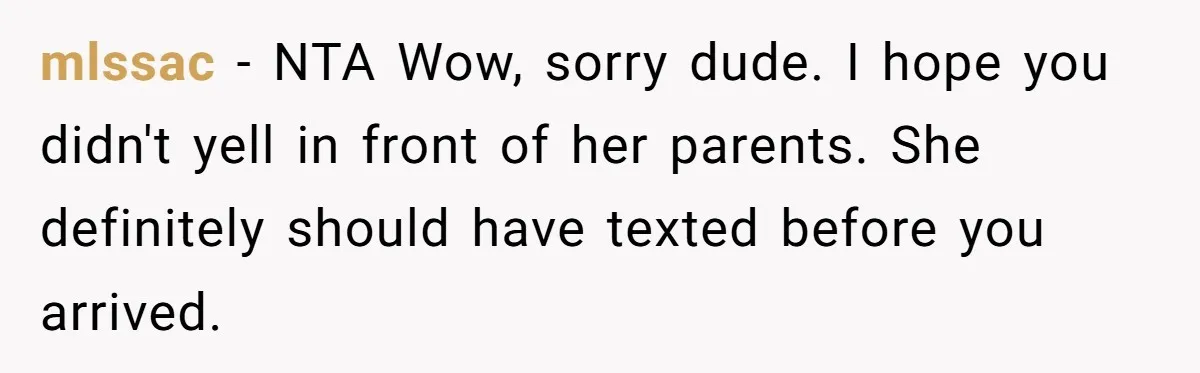 mlssac − NTA Wow, sorry dude. I hope you didn't yell in front of her parents. She definitely should have texted before you arrived.