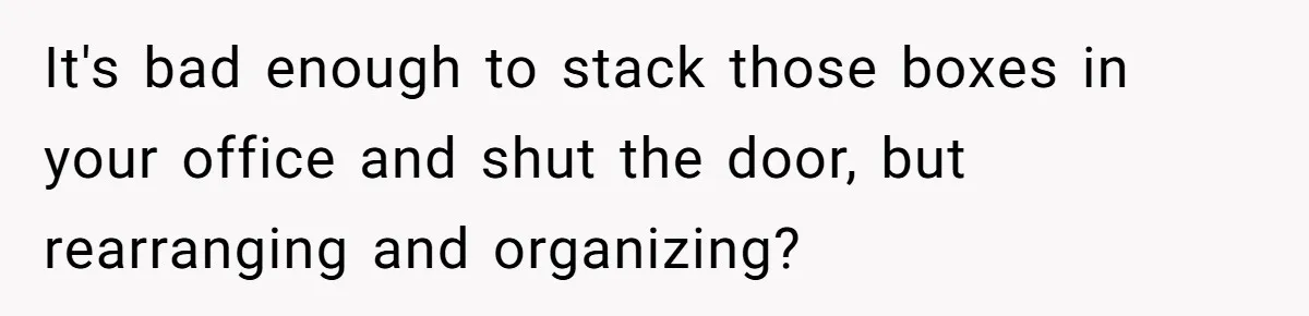 It's bad enough to stack those boxes in your office and shut the door, but rearranging and organizing?