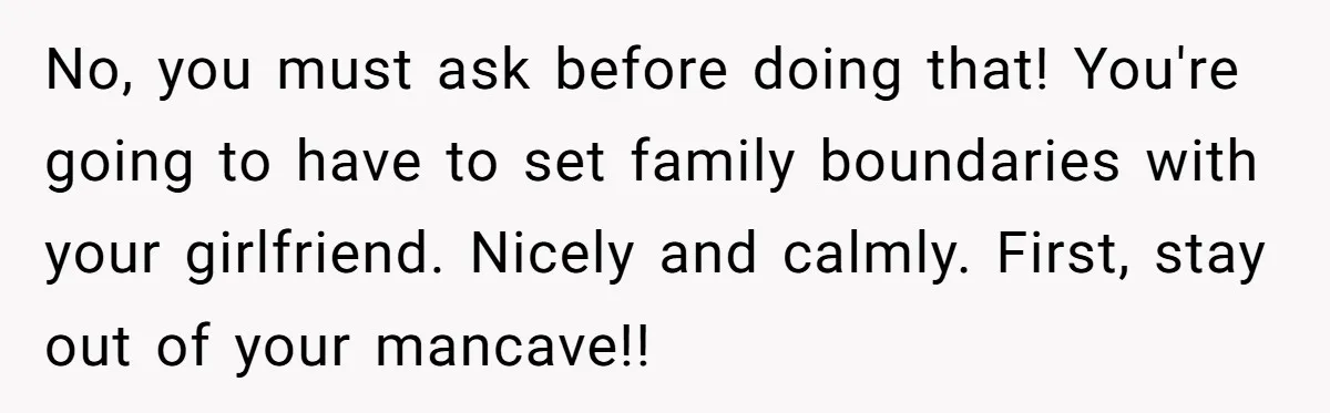 No, you must ask before doing that! You're going to have to set family boundaries with your girlfriend. Nicely and calmly. First, stay out of your mancave!!