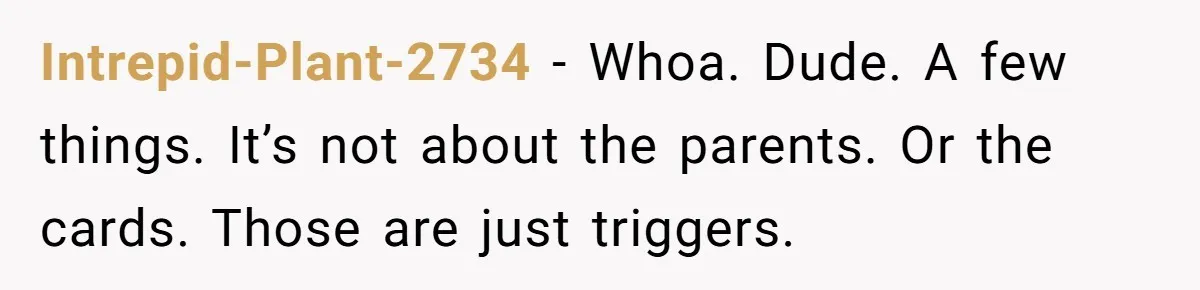 Intrepid-Plant-2734 − Whoa. Dude. A few things. It’s not about the parents. Or the cards. Those are just triggers.