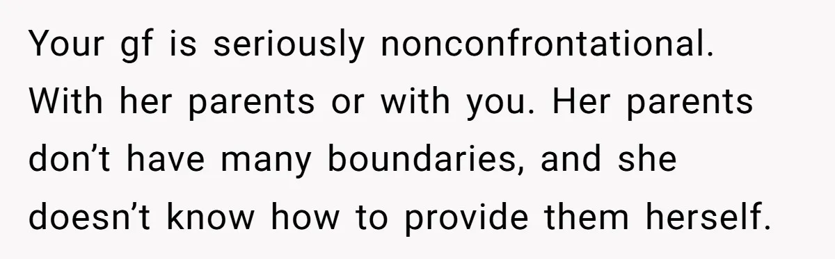 Your gf is seriously nonconfrontational. With her parents or with you. Her parents don’t have many boundaries, and she doesn’t know how to provide them herself.