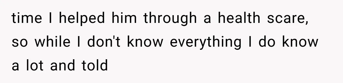 time I helped him through a health scare, so while I don't know everything I do know a lot and told