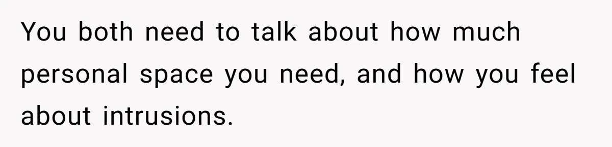 You both need to talk about how much personal space you need, and how you feel about intrusions.
