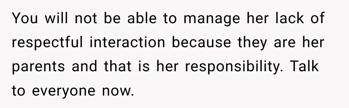 You will not be able to manage her lack of respectful interaction because they are her parents and that is her responsibility. Talk to everyone now.