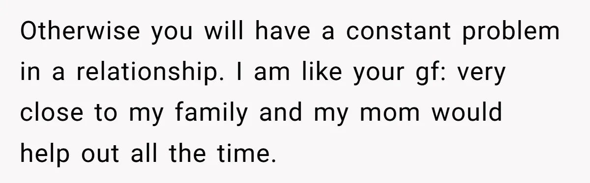 Otherwise you will have a constant problem in a relationship. I am like your gf: very close to my family and my mom would help out all the time.