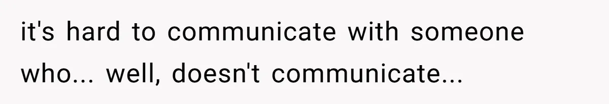 it's hard to communicate with someone who... well, doesn't communicate...