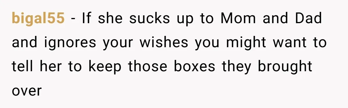 bigal55 − If she sucks up to Mom and Dad and ignores your wishes you might want to tell her to keep those boxes they brought over