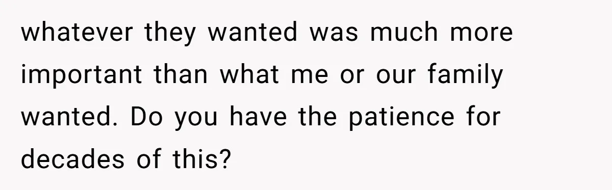 whatever they wanted was much more important than what me or our family wanted. Do you have the patience for decades of this?