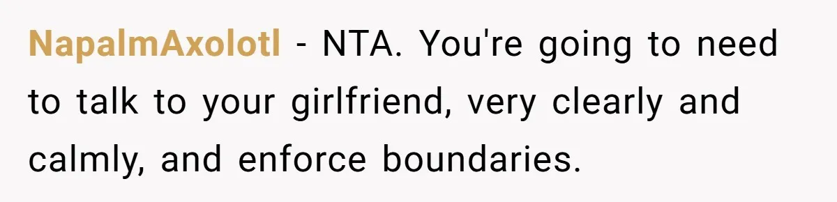 NapalmAxolotl − NTA. You're going to need to talk to your girlfriend, very clearly and calmly, and enforce boundaries.