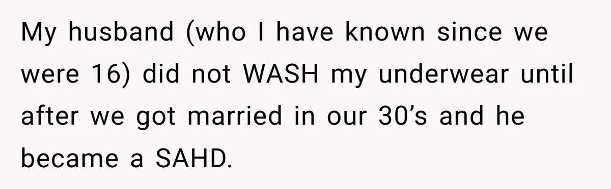 My husband (who I have known since we were 16) did not WASH my underwear until after we got married in our 30’s and he became a SAHD.