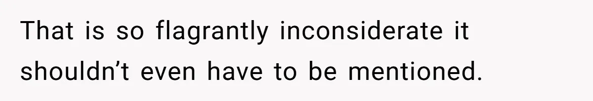 That is so flagrantly inconsiderate it shouldn’t even have to be mentioned.
