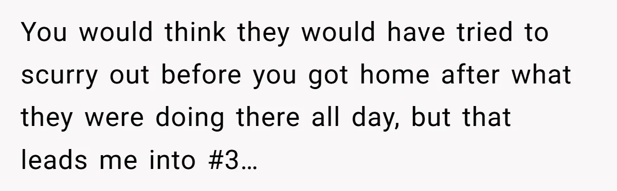 You would think they would have tried to scurry out before you got home after what they were doing there all day, but that leads me into #3…