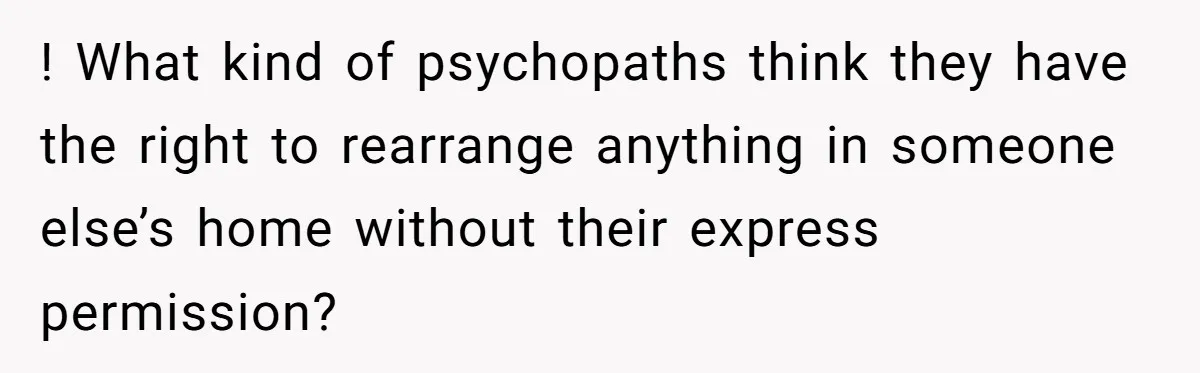 ! What kind of psychopaths think they have the right to rearrange anything in someone else’s home without their express permission?