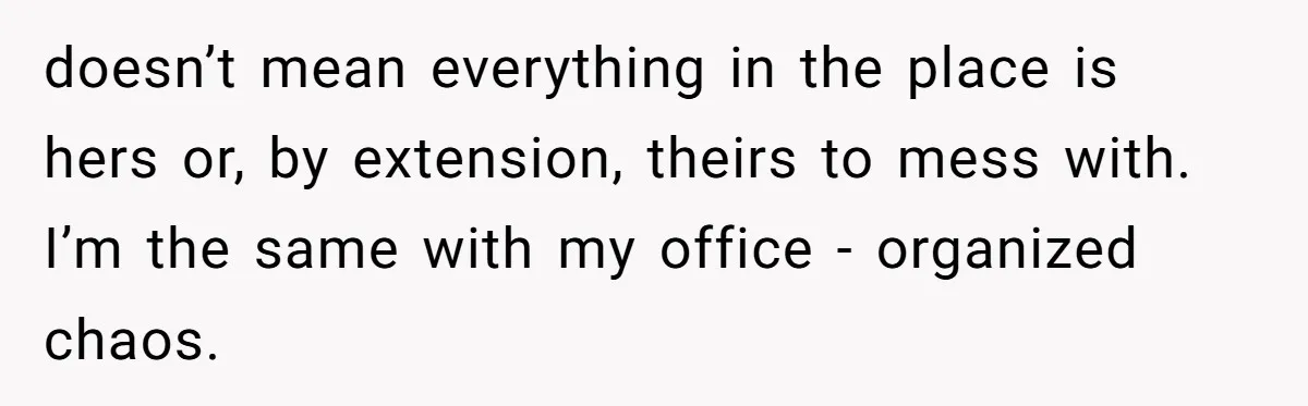 doesn’t mean everything in the place is hers or, by extension, theirs to mess with. I’m the same with my office - organized chaos.