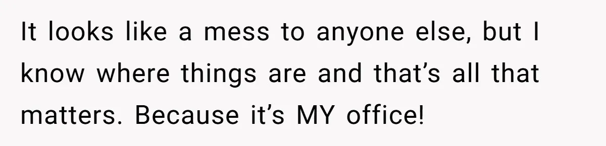 It looks like a mess to anyone else, but I know where things are and that’s all that matters. Because it’s MY office!