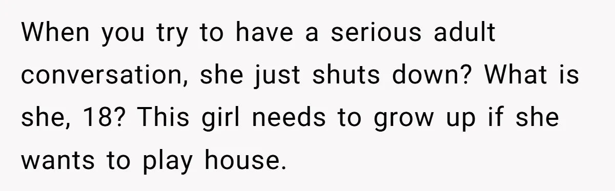 When you try to have a serious adult conversation, she just shuts down? What is she, 18? This girl needs to grow up if she wants to play house.