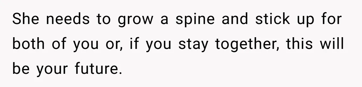 She needs to grow a spine and stick up for both of you or, if you stay together, this will be your future.