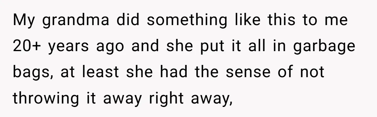 My grandma did something like this to me 20+ years ago and she put it all in garbage bags, at least she had the sense of not throwing it away...