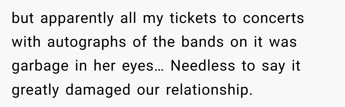 but apparently all my tickets to concerts with autographs of the bands on it was garbage in her eyes… Needless to say it greatly damaged our relationship.