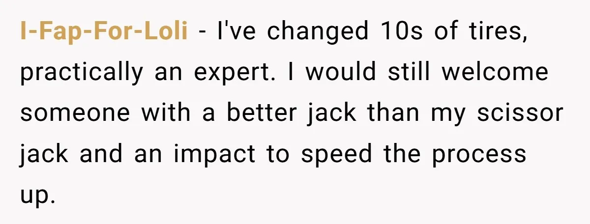 I-Fap-For-Loli − I've changed 10s of tires, practically an expert. I would still welcome someone with a better jack than my scissor jack and an impact to speed the process...
