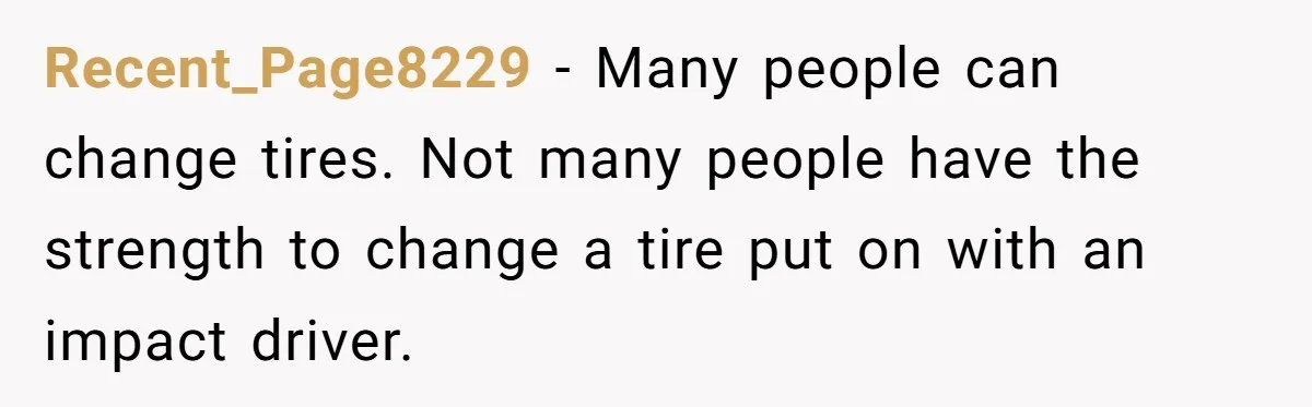 Recent_Page8229 − Many people can change tires. Not many people have the strength to change a tire put on with an impact driver.
