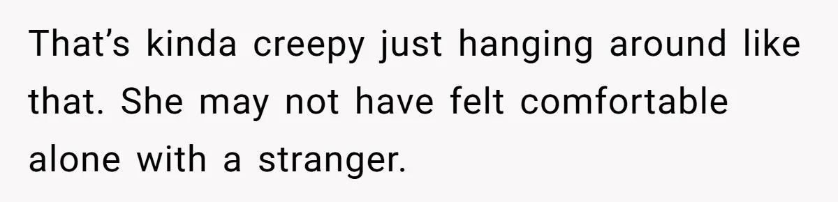 That’s kinda creepy just hanging around like that. She may not have felt comfortable alone with a stranger.