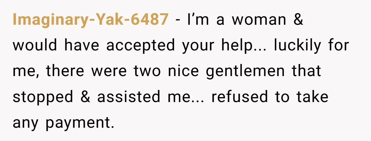 Imaginary-Yak-6487 − I’m a woman & would have accepted your help... luckily for me, there were two nice gentlemen that stopped & assisted me... refused to take any payment.