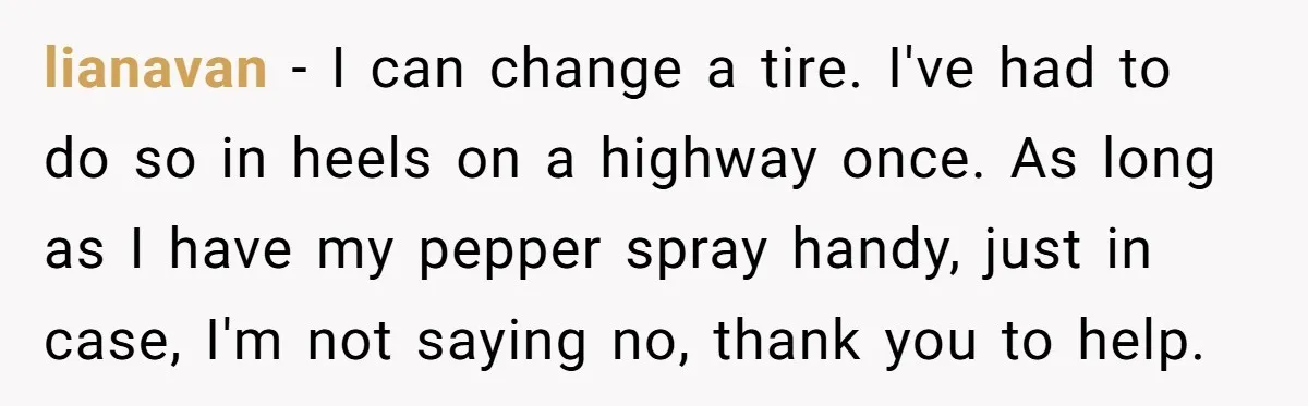 lianavan − I can change a tire. I've had to do so in heels on a highway once. As long as I have my pepper spray handy, just in case,...