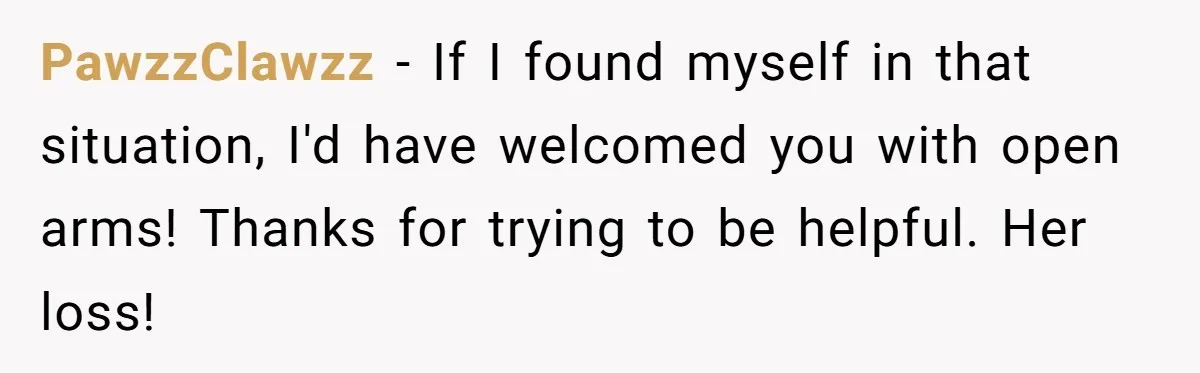 PawzzClawzz − If I found myself in that situation, I'd have welcomed you with open arms! Thanks for trying to be helpful. Her loss!